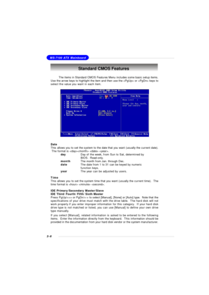 Page 493-6MS-7100 ATX MainboardStandard CMOS Features
Date
This allows you to set the system to the date that you want (usually the current date).
 The format is   .
dayDay of the week, from Sun to Sat, determined by
BIOS.  Read-only.
monthThe month from Jan. through Dec.
dateThe date from 1 to 31 can be keyed by numeric
function keys.
yearThe year can be adjusted by users.
Time
This allows you to set the system time that you want (usually the current time).  The
time format is   .
IDE Primary/Secondary...