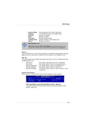 Page 503-7 BIOS SetupAccess ModeThe settings are CHS, LBA, Large, Auto.
CapacityThe formatted size of the storage device.
CylinderNumber of cylinders.
HeadNumber of heads.
PrecompWrite precompensation.
Landing ZoneCylinder location of the landing zone.
SectorNumber of sectors.
Drive A
This item allows you to set the type of floppy drive installed. Available options: [None],
[360K, 5.25 in.], [1.2M, 5.25 in.], [720K, 3.5 in.], [1.44M, 3.5 in.], [2.88M, 3.5 in.].
Halt  On
The setting determines whether the system...