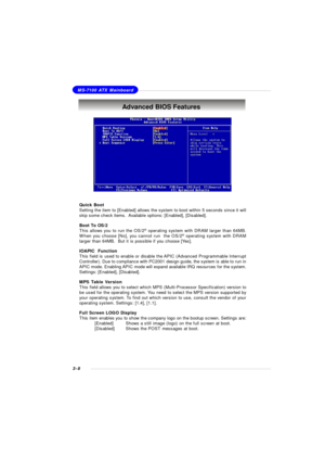 Page 513-8MS-7100 ATX MainboardAdvanced BIOS Features
Quick Boot
Setting the item to [Enabled] allows the system to boot within 5 seconds since it will
skip some check items.  Available options: [Enabled], [Disabled].
Boot To OS/2
This allows you to run the OS/2®
 operating system with DRAM larger than 64MB.
When you choose [No], you cannot run  the OS/2®
 operating system with DRAM
larger than 64MB.  But it is possible if you choose [Yes].
IOAPIC  Function
This field is used to enable or disable the APIC...