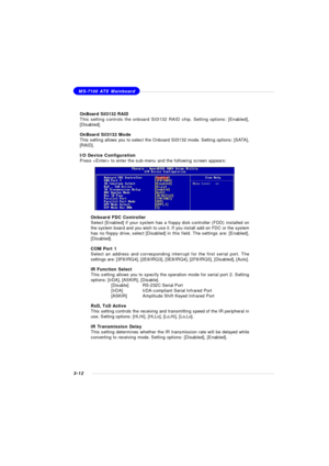 Page 553-12MS-7100 ATX Mainboard
OnBoard Sil3132 RAID
This setting controls the onboard Sil3132 RAID chip. Setting options: [Enabled],
[Disabled].
OnBoard Sil3132 Mode
This setting allows you to select the Onboard Sil3132 mode. Setting options: [SATA],
[RAID].
I/O Device Configuration
Press  to enter the sub-menu and the following screen appears:
Onboard FDC Controller
Select [Enabled] if your system has a floppy disk controller (FDD) installed on
the system board and you wish to use it. If you install add-on...