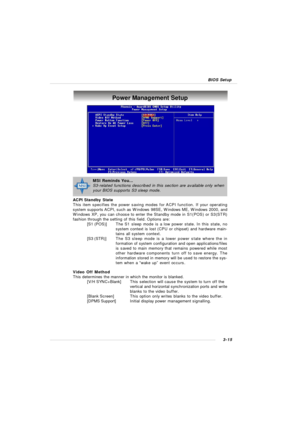 Page 583-15 BIOS SetupPower Management Setup
ACPI Standby State
This item specifies the power saving modes for ACPI function. If your operating
system supports ACPI, such as Windows 98SE, Windows ME, Windows 2000, and
Windows XP, you can choose to enter the Standby mode in S1(POS) or S3(STR)
fashion through the setting of this field. Options are:
[S1 (POS)]The S1 sleep mode is a low power state. In this state, no
system context is lost (CPU or chipset) and hardware main-
tains all system context.
[S3 (STR)]The...