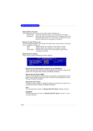 Page 593-16MS-7100 ATX Mainboard
Power Button Function
This feature sets the function of the power button. Settings are:
[Power Off]The power button functions as normal power off button.
[Suspend]When you press the power button, the computer enters the
suspend/sleep mode, but if the button is pressed for more
than four seconds, the computer is turned off.
Restore On AC Power Loss
This item specifies whether your system will reboot after a power failure or interrupt
occurs. Available settings are:
[Off]Always...