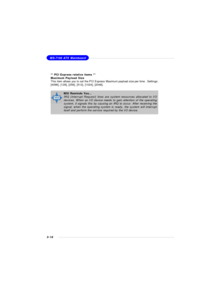 Page 613-18MS-7100 ATX MainboardMSI Reminds You...
IRQ (Interrupt Request) lines are system resources allocated to I/O
devices. When an I/O device needs to gain attention of the operating
system, it signals this by causing an IRQ to occur. After receiving the
signal, when the operating system is ready, the system will interrupt
itself and perform the service required by the I/O device.** PCI Express relative items **
Maximum Payload Size
This item allows you to set the PCI Express Maximum payload size per time...