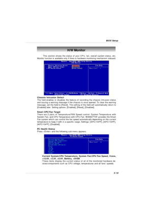 Page 623-19 BIOS Setup H/W Monitor
This section shows the status of your CPU, fan, overall system status, etc.
Monitor function is available only if there is hardware monitoring mechanism onboard.
Chassis Intrusion Detect
The field enables or disables the feature of recording the chassis intrusion status
and issuing a warning message if the chassis is once opened. To clear the warning
message, set the field to [Reset]. The setting of the field will automatically return to
[Enabled] later. Setting options:...