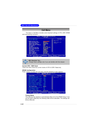 Page 633-20MS-7100 ATX MainboardCell Menu
The items in Cell Menu includes some important settings of CPU, AGP, DRAM
and overclocking functions.
Current CPU / DDR Clock
These two items show the current clocks of CPU & DDR. Read-only.
DRAM Configuration
Press  to enter the sub-menu and the following screen appears:
Timing Mode
This field has the capacity to automatically detect all of the DRAM timing. If you
set this field to [Manual], the following fields will be selectable. The settings are:
[Auto],...
