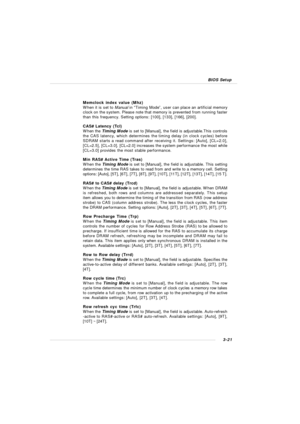 Page 643-21 BIOS SetupMemclock index value (Mhz)
When it is set to Manual in “Timing Mode”, user can place an artificial memory
clock on the system. Please note that memory is prevented from running faster
than this frequency. Setting options: [100], [133], [166], [200].
CAS# Latency (Tcl)
When the Timing Mode is set to [Manual], the field is adjustable.This controls
the CAS latency, which determines the timing delay (in clock cycles) before
SDRAM starts a read command after receiving it. Settings: [Auto],...