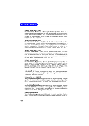 Page 653-22MS-7100 ATX Mainboard
Read to Write delay (Trwt)
When the Timing Mode is set to [Manual], the field is adjustable. This is not a
DRAM-specified timing parameter, but must be considered due to routing laten-
cies on the clock forwarded bus. It is counted from the first address bus slot
that was not associated with part of the read burst. Available settings: [Auto],
[1T], [2T], [3T], [4T], [5T], [6T].
Write recovery time (Twr)
When the Timing Mode is set to [Manual], the field is adjustable. It...