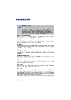 Page 673-24MS-7100 ATX Mainboard
Adjust CPU FSB Frequency
This item allows you to select the CPU Front Side Bus clock frequency (in MHz).
Select the number between [200]~[400] for needed frequency.
HT Frequency
This setting specifies the maximum operating frequency of the link’s transmitter clock.
Setting options: [1x], [1.5x], [2x], [2.5x], [3x], [4x], [5x].
HT Width
This field allows you to set the HT Width between CPU & Chip.­ mark means Chip to
CPU HT Width. And ¯ mark means CPU to Chip HT Width. Setting...
