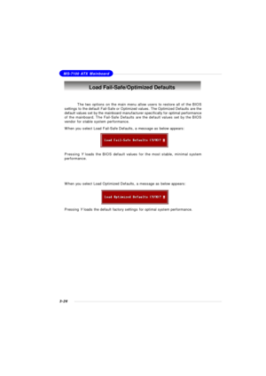 Page 693-26MS-7100 ATX MainboardLoad Fail-Safe/Optimized Defaults
The two options on the main menu allow users to restore all of the BIOS
settings to the default Fail-Safe or Optimized values. The Optimized Defaults are the
default values set by the mainboard manufacturer specifically for optimal performance
of the mainboard. The Fail-Safe Defaults are the default values set by the BIOS
vendor for stable system performance.
When you select Load Fail-Safe Defaults, a message as below appears:
Pressing Y loads...