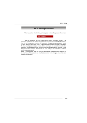 Page 703-27 BIOS SetupBIOS Setting Password
When you select this function, a message as below will appear on the screen:
Type the password, up to six characters in length, and press . The
password typed now will replace any previously set password from CMOS memory.
You will be prompted to confirm the password. Retype the password and press
. You may also press  to abort the selection and not enter a password.
To clear a set password, just press  when you are prompted to enter the
password. A message will show...