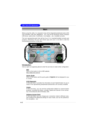 Page 72MSI FeatureMS-7100 ATX Mainboard
4-2Before using this utility, it is required to have all the integrated peripherals/cards (LAN
card, Wireless LAN card, MegaStick... etc.) and all the necessary drivers (onboard
LAN driver, audio driver, CoreCenter, Live Update... etc.) installed correctly.
The icon representing each item will be lit up if it is inserted/installed correctly and
properly. Otherwise, the icon will remain gray and user is not able to view the
functionality/connection of that item.Main...