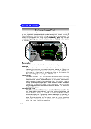 Page 76MSI FeatureMS-7100 ATX Mainboard
4-6Software Access Point
In the Software Access Point sub-menu, you can see the status of communicating
on your system and choose the desired software access point mode by clicking on
the desired icon, in which the default settings are configured for your usage. The
default software access point mode is set to WLAN Card Mode. For more ad-
vanced security settings and channels switching, click on “Setting” button to enter
its sub-menu.
Terminology
Here are the introduction...