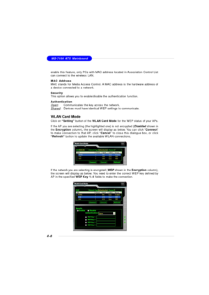 Page 78MSI FeatureMS-7100 ATX Mainboard
4-8WLAN Card Mode
Click on “Setting” button of the WLAN Card Mode for the WEP status of your APs.
If the AP you are selecting (the highlighted one) is not encrypted (Disabled shown in
the Encryption column), the screen will display as below. You can click “Connect”
to make connection to that AP, click “Cancel” to close this dialogue box, or click
“Refresh” button to update the available WLAN connections.
If the network you are selecting is encrypted (WEP shown in the...