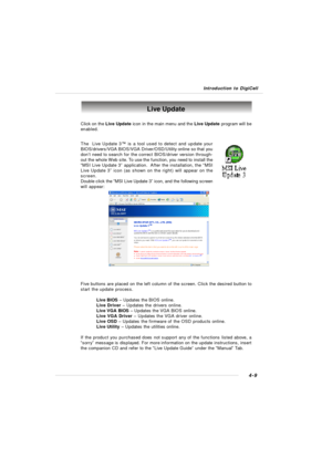 Page 79Introduction to DigiCell4-9Live Update
Click on the Live Update icon in the main menu and the Live Update program will be
enabled.
The  Live Update 3™ is a tool used to detect and update your
BIOS/drivers/VGA BIOS/VGA Driver/OSD/Utility online so that you
don’t need to search for the correct BIOS/driver version through-
out the whole Web site. To use the function, you need to install the
“MSI Live Update 3” application.  After the installation, the “MSI
Live Update 3” icon (as shown on the right) will...