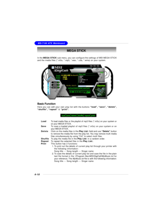 Page 80MSI FeatureMS-7100 ATX Mainboard
4-10MEGA STICK
In the MEGA STICK sub-menu, you can configure the settings of MSI MEGA STICK
and the media files (*.m3u, *.mp3, *.wav, *.cda, *.wma) on your system.Basic Function
Here you can edit your own play list with the buttons “load”, “save”, “delete”,
“shuffle”, “repeat” & “print”.
LoadTo load media files or the playlist of mp3 files (*.m3u) on your system or
on your MEGA STICK.
SaveTo save a loaded playlist of mp3 files (*.m3u) on your system or on
your MEGA...