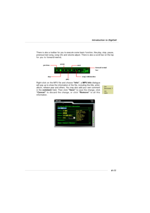 Page 81Introduction to DigiCell4-11There is also a toolbar for you to execute some basic function, like play, stop, pause,
previous/next song, song info and volume adjust. There is also a scroll bar on the top
for you to forward/rewind.
Right-click on the MP3 file and choose “Info”, a MP3 Info dialogue
will pop up to show the information of the file, including the title, artist,
album, release year and others. You may also add your own comment
in the comment field. Then click “Save” to save the change, click...