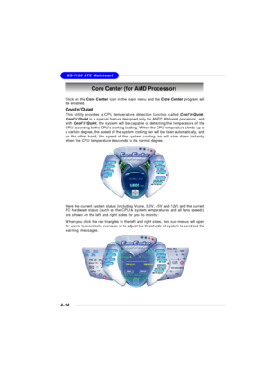 Page 84MSI FeatureMS-7100 ATX Mainboard
4-14Core Center (for AMD Processor)
Click on the Core Center icon in the main menu and the Core Center program will
be enabled.
Cool’n’Quiet
This utility provides a CPU temperature detection function called Cool’n’Quiet.
Cool’n’Quiet is a special feature designed only for AMD®
 Athlon64 processor, and
with Cool’n’Quiet, the system will be capable of detecting the temperature of the
CPU according to the CPU’s working loading.  When the CPU temperature climbs up to
a...