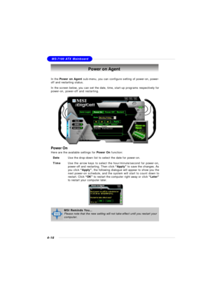 Page 86MSI FeatureMS-7100 ATX Mainboard
4-16Power on Agent
In the Power on Agent sub-menu, you can configure setting of power-on, power-
off and restarting status.
In the screen below, you can set the date, time, start-up programs respectively for
power-on, power-off and restarting.
Power On
Here are the available settings for Power On function:
DateUse the drop-down list to select the date for power-on.
TimeUse the arrow keys to select the hour/minute/second for power-on,
power-off and restarting. Then click...