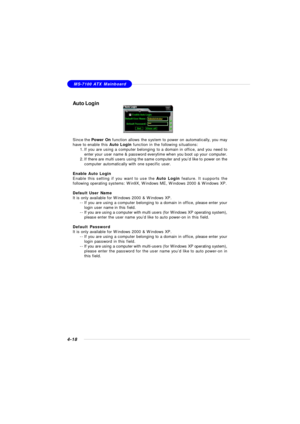 Page 88MSI FeatureMS-7100 ATX Mainboard
4-18Auto Login
Since the Power On function allows the system to power on automatically, you may
have to enable this Auto Login function in the following situations:
1.If you are using a computer belonging to a domain in office, and you need to
enter your user name & password everytime when you boot up your computer.
2.If there are multi users using the same computer and you’d like to power on the
computer automatically with one specific user.
Enable Auto Login
Enable this...