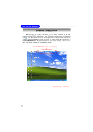 Page 965-8MS-7100 ATX MainboardSoftware Configuration
After installing the creative audio driver, you are able to use the 2-, 4-, 6- or 8-
channel and the SPDIF audio feature now. Click the creative volume control audio
icon       from the system tray at the lower-right corner of the screen to activate the
Creative Audio Configuration. Or you can move the mouse to the top of screen and a
Creative MediaSource Go quickstart bar will float on the desktop, simply click on
each icon button to enter the configuration...