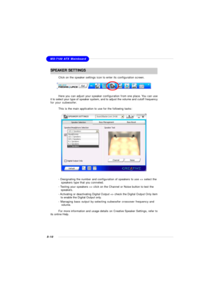 Page 985-10MS-7100 ATX MainboardSPEAKER  SETTINGS
Click on the speaker settings icon to enter its configuration screen.
Here you can adjust your speaker configuration from one place. You can use
it to select your type of speaker system, and to adjust the volume and cutoff frequency
for your subwoofer.
This is the main application to use for the following tasks:- Designating the number and configuration of speakers to use => select the
      speakers type that you conneted.
- Testing your speakers => click on...