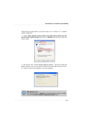 Page 995-11 Introduction to Creative sound BlasterPlease follow the steps below, if you want to play a 4/ 5.1 content in a 7.1 speaker
system configurtion.
1.  Choose Start/ Setting/ Control Panel/ View X86 Control Panel Icon (for
Win XP only)/ Device control and click the Decoder Tab and the screen will
shown below.2.  Left click the “4/5.1 Content Speaker Mapping Settings...” item and a screen will
appear as below. Then you can select the left-surround and right-surround of the 4/
5.1 content to map to side...