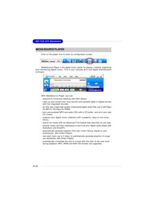 Page 1005-12MS-7100 ATX MainboardMEDIA SOURCE PLAYER
Click on the player icon to enter its configuration screen.
MediaSource Player is the digital music center for playing, creating, organizing
and transferring digital music. This is your ultimate all-in-one digital entertainment
software.With MediaSource Player, you can:
- experience immersive listening with EAX effects.
- clean up and convert your vinyl records and cassette tapes to digital formats
with the integrated recorder.
- rip CDs and create high...