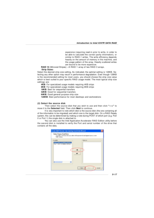 Page 1015-17Introduction to Intel ICH7R SATA RAID
(2) Select the source disk
Then select the source disk that you wish to use and then click “--->” to
move it to the Selected field. Then click Next to continue.
It is very important to note which disk is the source disk (the one containing all
of the information to be migrated) and which one is the target disk. On a RAID Ready
system, this can be determined by making a note during POST of which port (e.g. Port
0 or Port 1) the single disk is attached to.
You can...