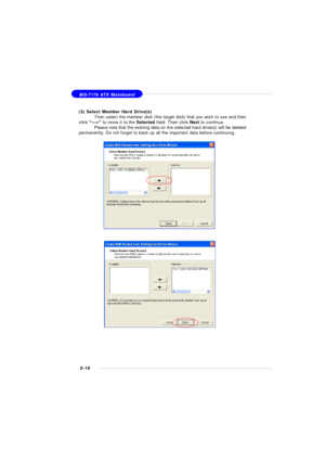 Page 1025-18 MS-7176 ATX Mainboard
(3) Select Member Hard Drive(s)
Then select the member disk (the target disk) that you wish to use and then
click “--->” to move it to the Selected field. Then click Next to continue.
Please note that the existing data on the selected hard drive(s) will be deleted
permanently. Do not forget to back up all the important data before continuing. 