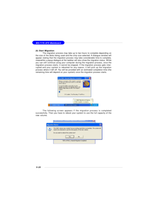 Page 1045-20 MS-7176 ATX Mainboard
(6) Start Migration
The migration process may take up to two hours to complete depending on
the size of the disks being used and the strip size selected. A dialogue window will
appear stating that the migration process may take considerable time to complete,
meanwhile a popup dialogue at the taskbar will also show the migration status. While
you can still continue using your computer during the migration process, once the
migration process starts, it cannot be stopped. If the...