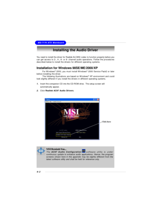 Page 1086-2MS-7176 ATX MainboardInstalling the Audio Driver
You need to install the driver for Realtek ALC850 codec to function properly before you
can get access to 2-, 4-, 6- or 8- channel audio operations. Follow the procedures
described below to install the drivers for different operating systems.
Installation for Windows 98SE/ME/2000/XP
For Windows®
 2000, you must install Windows®
 2000 Service Pack2 or later
before installing the driver.
The following illustrations are based on Windows®
 XP environment...