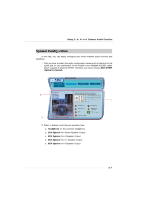 Page 1136-7 Using 2-, 4-, 6- or 8- Channel Audio Function2. Select a desired multi-channel operation here.
a.Headphone for the common headphone
b.2CH Speaker for Stereo-Speaker Output
c.4CH Speaker for 4-Speaker Output
d.6CH Speaker for 5.1-Speaker Output
e.8CH Speaker for 8-Speaker OutputSpeaker Configuration
In this tab, you can easily configure your multi-channel audio function and
speakers.
1. First you have to select the audio configuration below which is identical to the
audio jack on your mainboard. In...