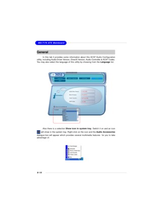 Page 1166-10MS-7176 ATX MainboardGeneral
In this tab it provides some information about this AC97 Audio Configuration
utility, including Audio Driver Version, DirectX Version, Audio Controller & AC97 Codec.
You may also select the language of this utility by choosing from the Language list.Also there is a selection Show icon in system tray. Switch it on and an icon will show in the system tray. Right-click on the icon and the Audio Accessories
dialogue box will appear which provides several multimedia features...