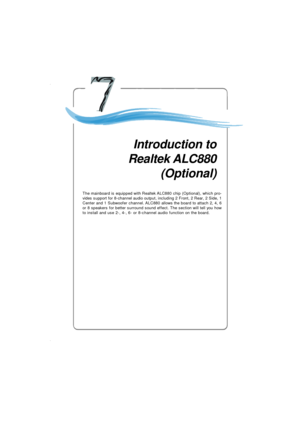 Page 1227-1 Introduction to Realtek ALC 880Chapter 4. Itroduction to
Realtek ALC880Introduction to
Realtek ALC880
(Optional)
The mainboard is equipped with Realtek ALC880 chip (Optional), which pro-
vides support for 8-channel audio output, including 2 Front, 2 Rear, 2 Side, 1
Center and 1 Subwoofer channel. ALC880 allows the board to attach 2, 4, 6
or 8 speakers for better surround sound effect. The section will tell you how
to install and use 2-, 4-, 6- or 8-channel audio function on the board.Chapter 4....
