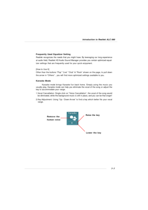 Page 1287-7 Introduction to Realtek ALC 880Karaoke Mode
Karaoke mode brings Karaoke fun back home. Simply using the music you
usually play, Karaoke mode can help you eliminate the vocal of the song or adjust the
key to accommodate your range.
1.Vocal Cancellation: Single click on “Voice Cancellation”, the vocal of the song would
   be eliminated, while the background music is still in place, and you can be that singer!
2.Key Adjustment: Using “Up / Down Arrow” to find a key which better fits your vocal...