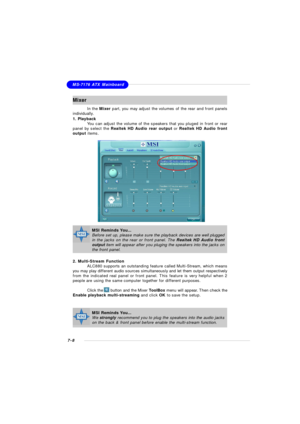 Page 1297-8MS-7176 ATX MainboardMixer
In the Mixer part, you may adjust the volumes of the rear and front panels
individually.
1. Playback
You can adjust the volume of the speakers that you pluged in front or rear
panel by select the Realtek HD Audio rear output or Realtek HD Audio front
output items.
2. Multi-Stream Function
ALC880 supports an outstanding feature called Multi-Stream, which means
you may play different audio sources simultaneously and let them output respectively
from the indicated real panel or...