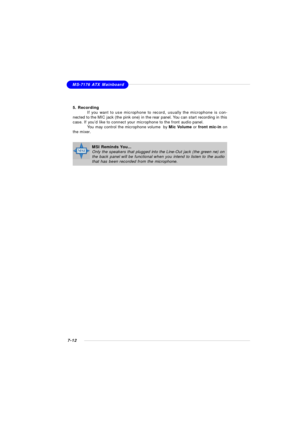 Page 1337-12MS-7176 ATX Mainboard
5. Recording
If you want to use microphone to record, usually the microphone is con-
nected to the MIC jack (the pink one) in the rear panel. You can start recording in this
case. If you’d like to connect your microphone to the front audio panel.
You may control the microphone volume  by Mic Volume or front mic-in on
the mixer.MSI Reminds You...
Only the speakers that plugged into the Line-Out jack (the green ne) on
the back panel will be functional when you intend to listen to...