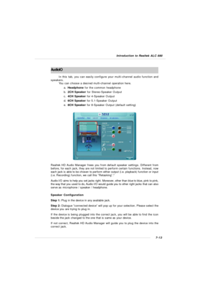 Page 1347-13 Introduction to Realtek ALC 880  AudioIO
In this tab, you can easily configure your multi-channel audio function and
speakers.
You can choose a desired multi-channel operation here.
a.Headphone for the common headphone
b.2CH Speaker for Stereo-Speaker Output
c.4CH Speaker for 4-Speaker Output
d.6CH Speaker for 5.1-Speaker Output
e.8CH Speaker for 8-Speaker Output (default setting)Realtek HD Audio Manager frees you from default speaker settings. Different from
before, for each jack, they are not...