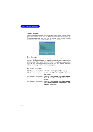 Page 1357-14MS-7176 ATX Mainboard
Correct Message
Assume to plug a headphone in the Green jack at back panel. The icon beside
green jack become visible and the dialogue “connected device” pops up.
Check the headphone, then click OK. As soon as OK is clicked, the icon
beside green jack becomes “headphone” as your selection.Error Message
Assume to plug a headphone in the Blue jack at back panel. The icon beside
Blue jack becomes visible and the dialogue “connected device” pops up (the
default setting of blue jack...