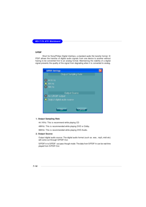 Page 1377-16MS-7176 ATX Mainboard
S/PDIF
Short for Sony/Philips Digital Interface, a standard audio file transfer format. S/
PDIF allows the transfer of digital audio signals from one device to another without
having to be converted first to an analog format. Maintaining the viability of a digital
signal prevents the quality of the signal from degrading when it is converted to analog.1. Output Sampling Rate
44.1KHz: This is recommend while playing CD
48KHz: This is recommended while playing DVD or Dolby.
96KHz:...