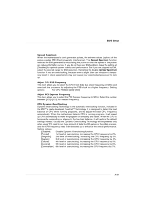 Page 613-21 BIOS SetupSpread Spectrum
When the motherboard’s clock generator pulses, the extreme values (spikes) of the
pulses creates EMI (Electromagnetic Interference). The Spread Spectrum function
reduces the EMI generated by modulating the pulses so that the spikes of the pulses
are reduced to flatter curves. If you do not have any EMI problem, leave the setting at
[Disabled] for optimal system stability and performance. But if you are plagued by EMI,
select the desired range for EMI reduction. Remember to...