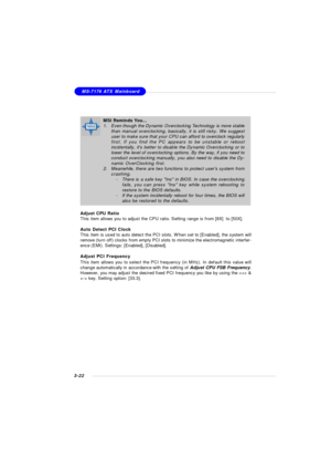 Page 623-22MS-7176 ATX MainboardMSI Reminds You...
1.Even though the Dynamic Overclocking Technology is more stable
than manual overclocking, basically, it is still risky. We suggest
user to make sure that your CPU can afford to overclock regularly
first. If you find the PC appears to be unstable or reboot
incidentally, its better to disable the Dynamic Overclocking or to
lower the level of overclocking options. By the way, if you need to
conduct overclocking manually, you also need to disable the Dy-
namic...