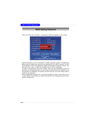 Page 643-24MS-7176 ATX Mainboard
When you select this functions, a message as below will appear on the screen:
Type the password, up to six characters in length, and press . The password
typed now will replace any previously set password from CMOS memory. You will
be prompted to confirm the password. Retype the password and press . You
may also press  to abort the selection and not enter a password.
To clear a set password, just press  when you are prompted to enter the
password. A message will show up...