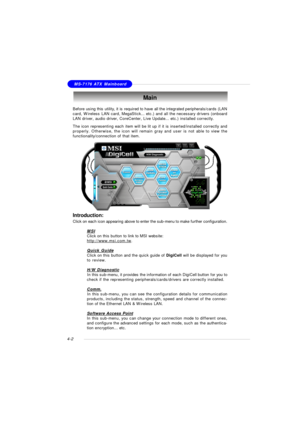 Page 66MSI FeatureMS-7176 ATX Mainboard
4-2Before using this utility, it is required to have all the integrated peripherals/cards (LAN
card, Wireless LAN card, MegaStick... etc.) and all the necessary drivers (onboard
LAN driver, audio driver, CoreCenter, Live Update... etc.) installed correctly.
The icon representing each item will be lit up if it is inserted/installed correctly and
properly. Otherwise, the icon will remain gray and user is not able to view the
functionality/connection of that item.Main...