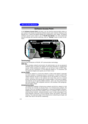 Page 70MSI FeatureMS-7176 ATX Mainboard
4-6Software Access Point
In the Software Access Point sub-menu, you can see the communication status on
your system and choose the desired software access point mode by clicking on the
desired icon, in which the default settings are configured for your usage. The default
software access point mode is set to WLAN Card Mode. For more advanced
security settings and channels switching, click on “Setting” button to enter its sub-
menu.
Terminology
Here are the introduction of...