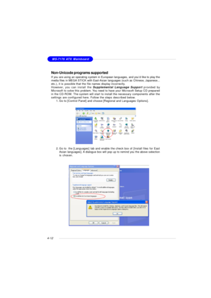 Page 76MSI FeatureMS-7176 ATX Mainboard
4-12Non-Unicode programs supported
If you are using an operating system in European languages, and you’d like to play the
media files in MEGA STICK with East-Asian languages (such as Chinese, Japanese...
etc.), it is possible that the file names display incorrectly.
However, you can install the Supplemental Language Support provided by
Microsoft to solve this problem. You need to have your Microsoft Setup CD prepared
in the CD-ROM. The system will start to install the...