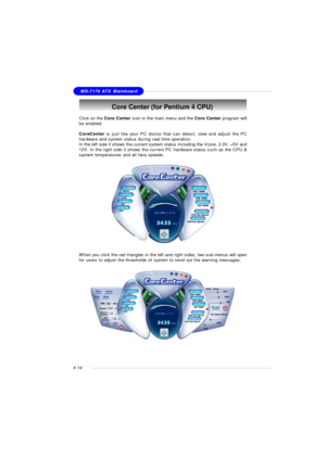 Page 78MSI FeatureMS-7176 ATX Mainboard
4-14Core Center (for Pentium 4 CPU)
Click on the Core Center icon in the main menu and the Core Center program will
be enabled.
CoreCenter is just like your PC doctor that can detect, view and adjust the PC
hardware and system status during real time operation.
In the left side it shows the current system status including the Vcore, 3.3V, +5V and
12V. In the right side it shows the current PC hardware status such as the CPU &
system temperatures and all fans speeds.
When...