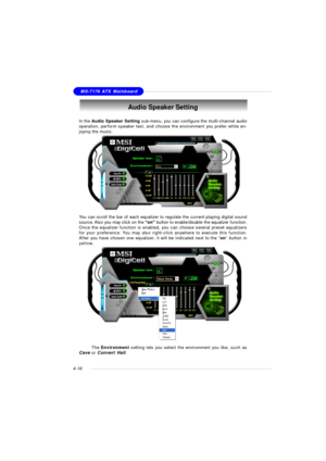 Page 80MSI FeatureMS-7176 ATX Mainboard
4-16Audio Speaker Setting
In the Audio Speaker Setting sub-menu, you can configure the multi-channel audio
operation, perform speaker test, and choose the environment you prefer while en-
joying the music.
You can scroll the bar of each equalizer to regulate the current playing digital sound
source. Also you may click on the “on” button to enable/disable the equalizer function.
Once the equalizer function is enabled, you can choose several preset equalizers
for your...