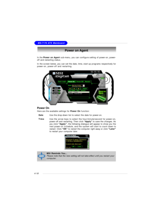 Page 82MSI FeatureMS-7176 ATX Mainboard
4-18Power on Agent
In the Power on Agent sub-menu, you can configure setting of power-on, power-
off and restarting status.
In the screen below, you can set the date, time, start-up programs respectively for
power-on, power-off and restarting.
Power On
Here are the available settings for Power On function:
DateUse the drop-down list to select the date for power-on.
TimeUse the arrow keys to select the hour/minute/second for power-on,
power-off and restarting. Then click...