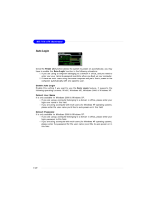 Page 84MSI FeatureMS-7176 ATX Mainboard
4-20Auto Login
Since the Power On function allows the system to power on automatically, you may
have to enable this Auto Login function in the following situations:
1.If you are using a computer belonging to a domain in office, and you need to
enter your user name & password everytime when you boot up your computer.
2.If there are multi users using the same computer and you’d like to power on the
computer automatically with one specific user.
Enable Auto Login
Enable this...